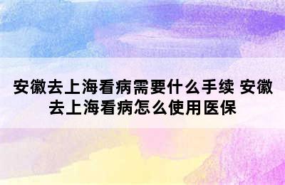 安徽去上海看病需要什么手续 安徽去上海看病怎么使用医保